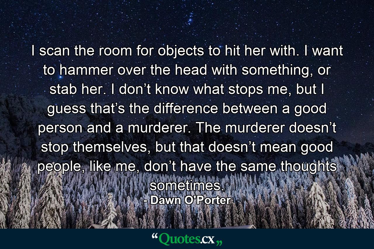 I scan the room for objects to hit her with. I want to hammer over the head with something, or stab her. I don’t know what stops me, but I guess that’s the difference between a good person and a murderer. The murderer doesn’t stop themselves, but that doesn’t mean good people, like me, don’t have the same thoughts sometimes. - Quote by Dawn O'Porter