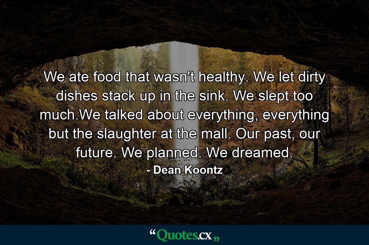 We ate food that wasn't healthy. We let dirty dishes stack up in the sink. We slept too much.We talked about everything, everything but the slaughter at the mall. Our past, our future. We planned. We dreamed. - Quote by Dean Koontz