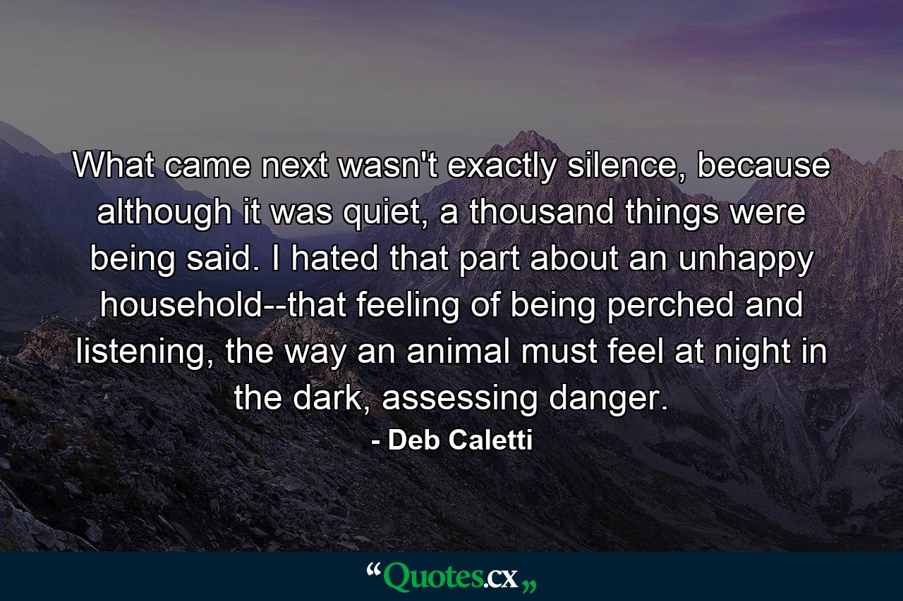 What came next wasn't exactly silence, because although it was quiet, a thousand things were being said. I hated that part about an unhappy household--that feeling of being perched and listening, the way an animal must feel at night in the dark, assessing danger. - Quote by Deb Caletti