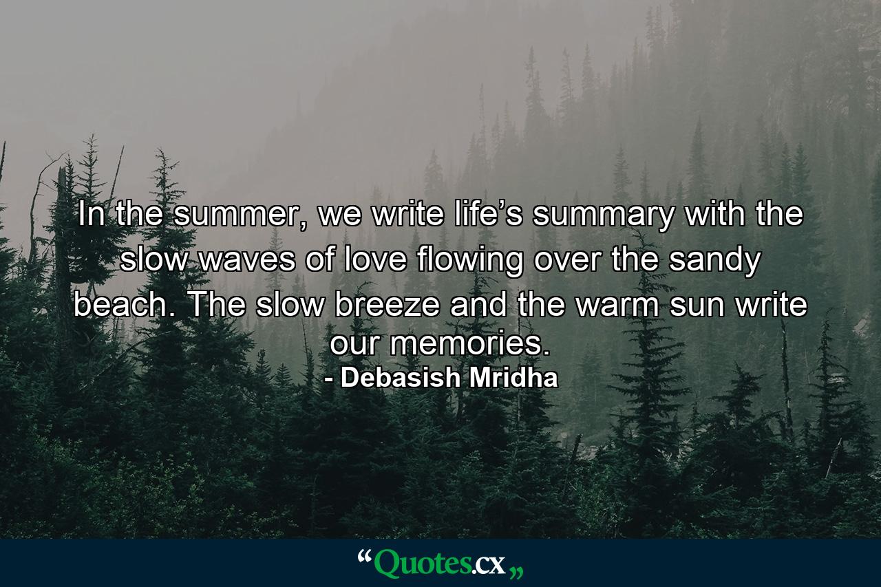 In the summer, we write life’s summary with the slow waves of love flowing over the sandy beach. The slow breeze and the warm sun write our memories. - Quote by Debasish Mridha