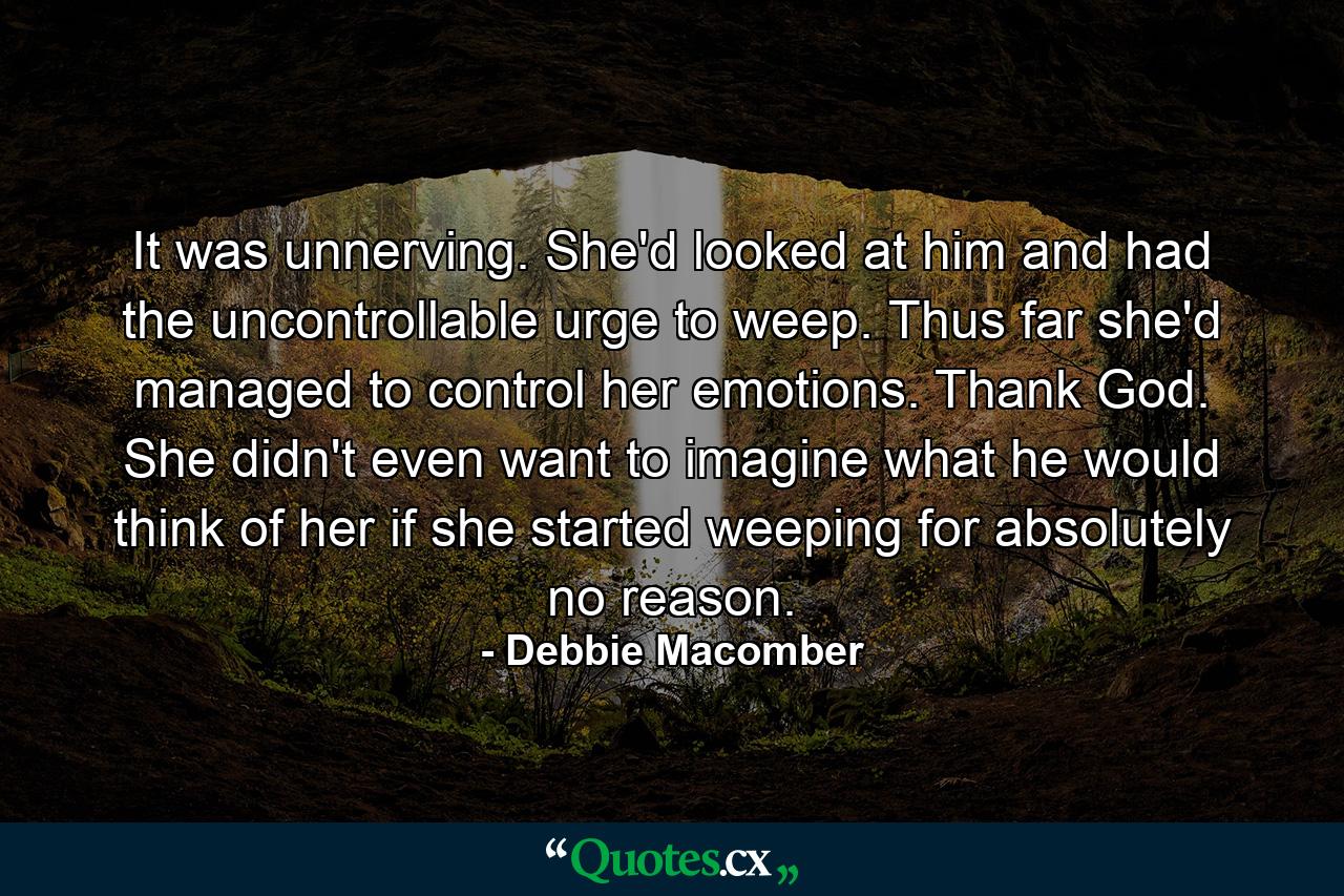 It was unnerving. She'd looked at him and had the uncontrollable urge to weep. Thus far she'd managed to control her emotions. Thank God. She didn't even want to imagine what he would think of her if she started weeping for absolutely no reason. - Quote by Debbie Macomber