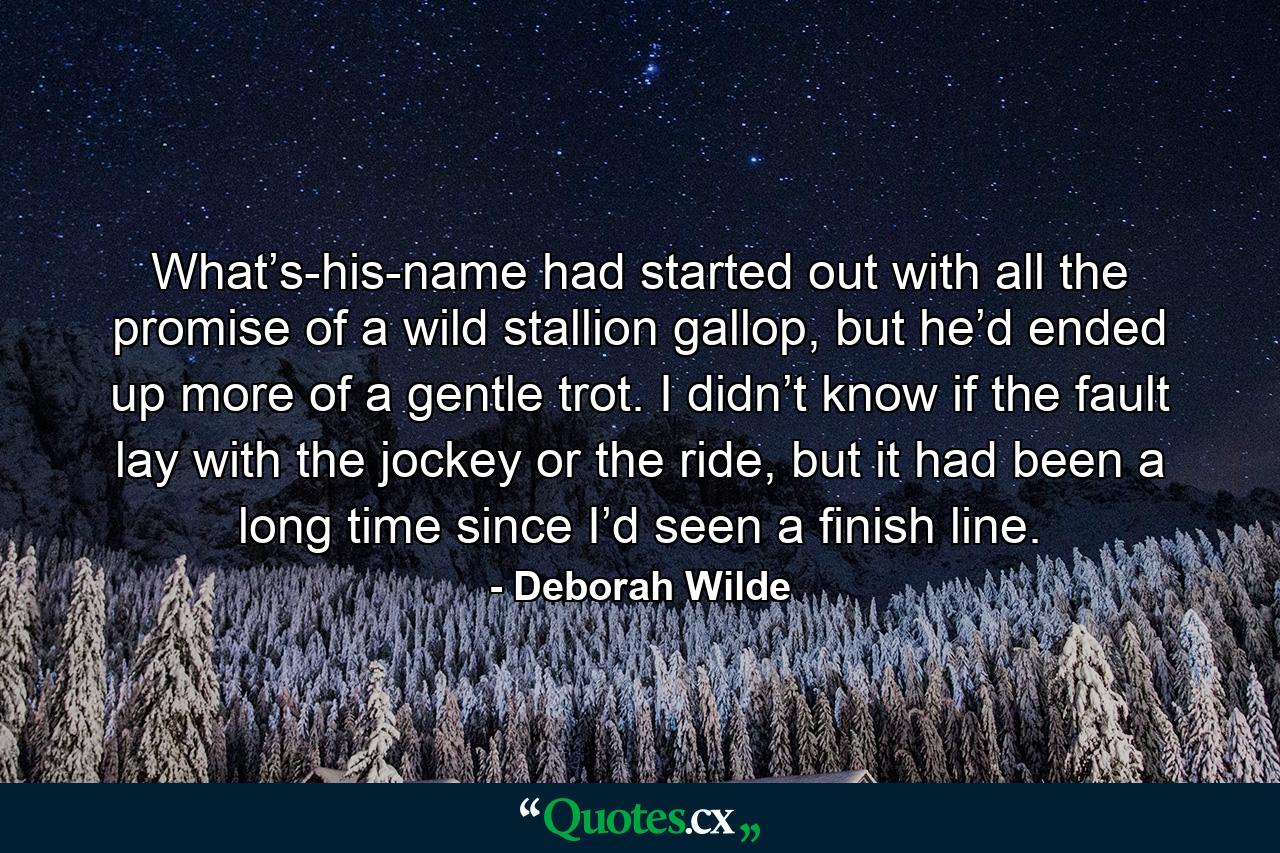 What’s-his-name had started out with all the promise of a wild stallion gallop, but he’d ended up more of a gentle trot. I didn’t know if the fault lay with the jockey or the ride, but it had been a long time since I’d seen a finish line. - Quote by Deborah Wilde