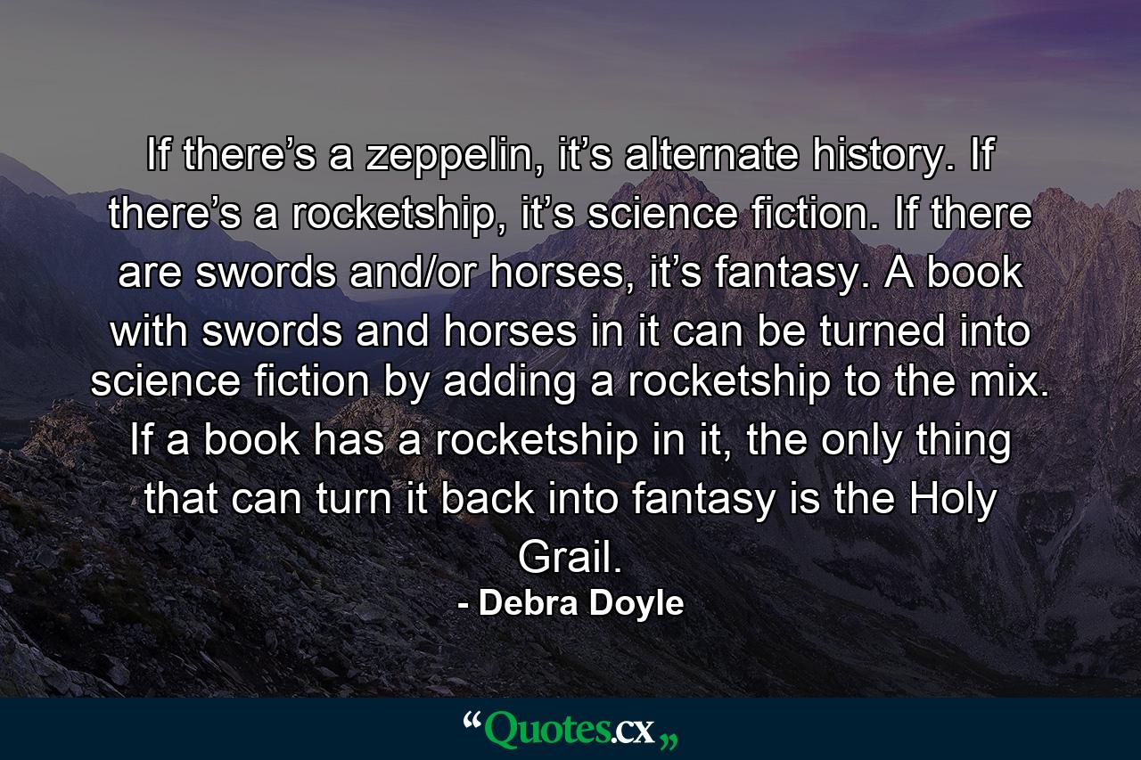 If there’s a zeppelin, it’s alternate history. If there’s a rocketship, it’s science fiction. If there are swords and/or horses, it’s fantasy. A book with swords and horses in it can be turned into science fiction by adding a rocketship to the mix. If a book has a rocketship in it, the only thing that can turn it back into fantasy is the Holy Grail. - Quote by Debra Doyle