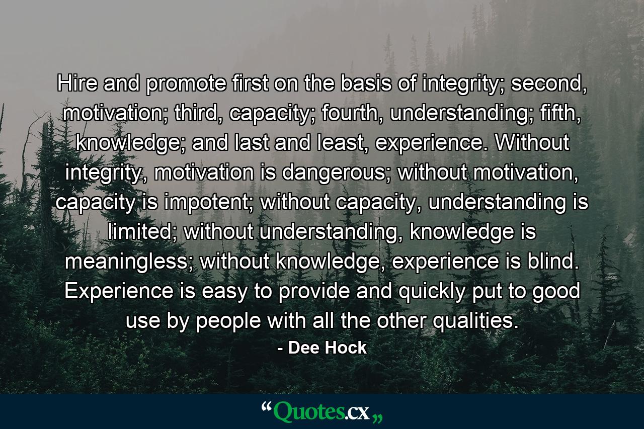 Hire and promote first on the basis of integrity; second, motivation; third, capacity; fourth, understanding; fifth, knowledge; and last and least, experience. Without integrity, motivation is dangerous; without motivation, capacity is impotent; without capacity, understanding is limited; without understanding, knowledge is meaningless; without knowledge, experience is blind. Experience is easy to provide and quickly put to good use by people with all the other qualities. - Quote by Dee Hock