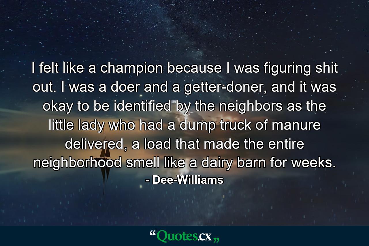 I felt like a champion because I was figuring shit out. I was a doer and a getter-doner, and it was okay to be identified by the neighbors as the little lady who had a dump truck of manure delivered, a load that made the entire neighborhood smell like a dairy barn for weeks. - Quote by Dee-Williams