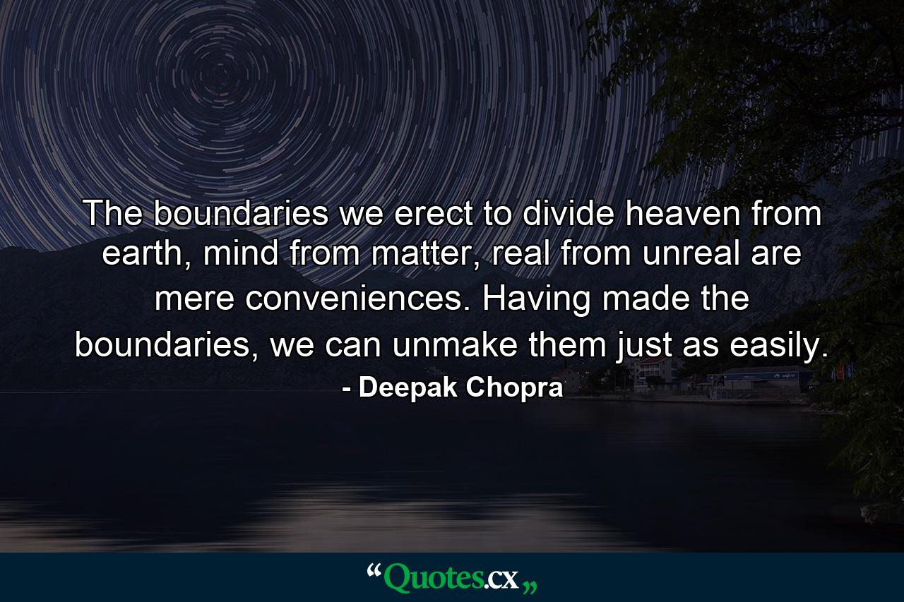 The boundaries we erect to divide heaven from earth, mind from matter, real from unreal are mere conveniences. Having made the boundaries, we can unmake them just as easily. - Quote by Deepak Chopra