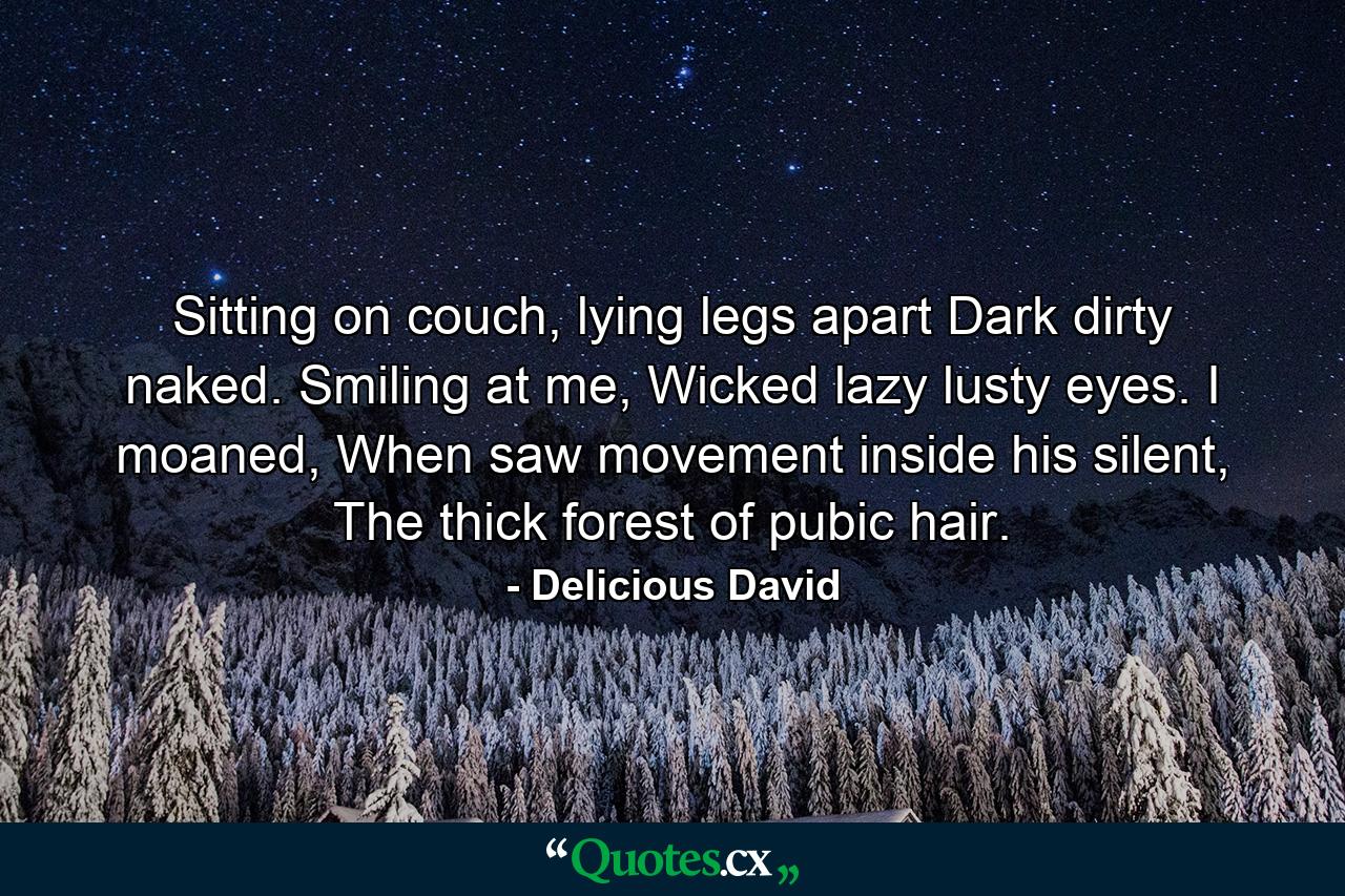 Sitting on couch, lying legs apart Dark dirty naked. Smiling at me, Wicked lazy lusty eyes. I moaned, When saw movement inside his silent, The thick forest of pubic hair. - Quote by Delicious David