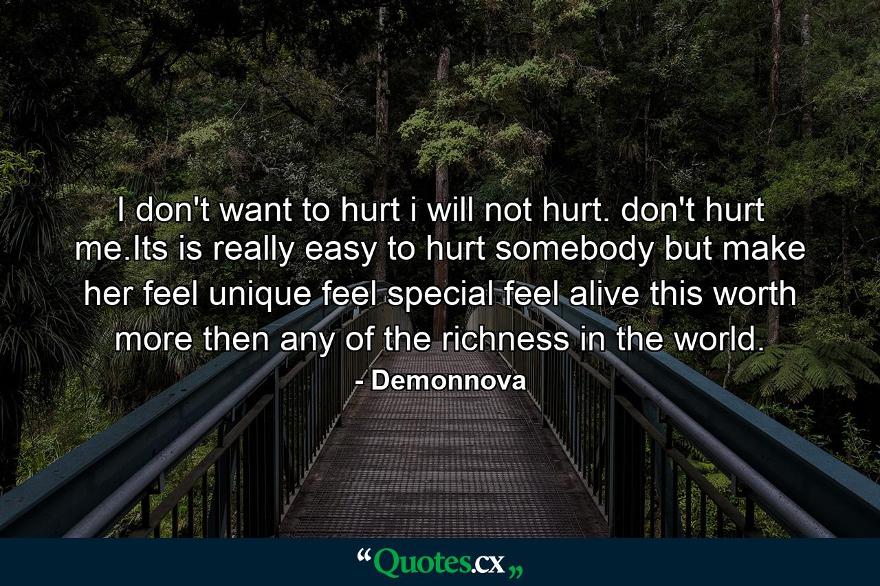 I don't want to hurt i will not hurt. don't hurt me.Its is really easy to hurt somebody but make her feel unique feel special feel alive this worth more then any of the richness in the world. - Quote by Demonnova