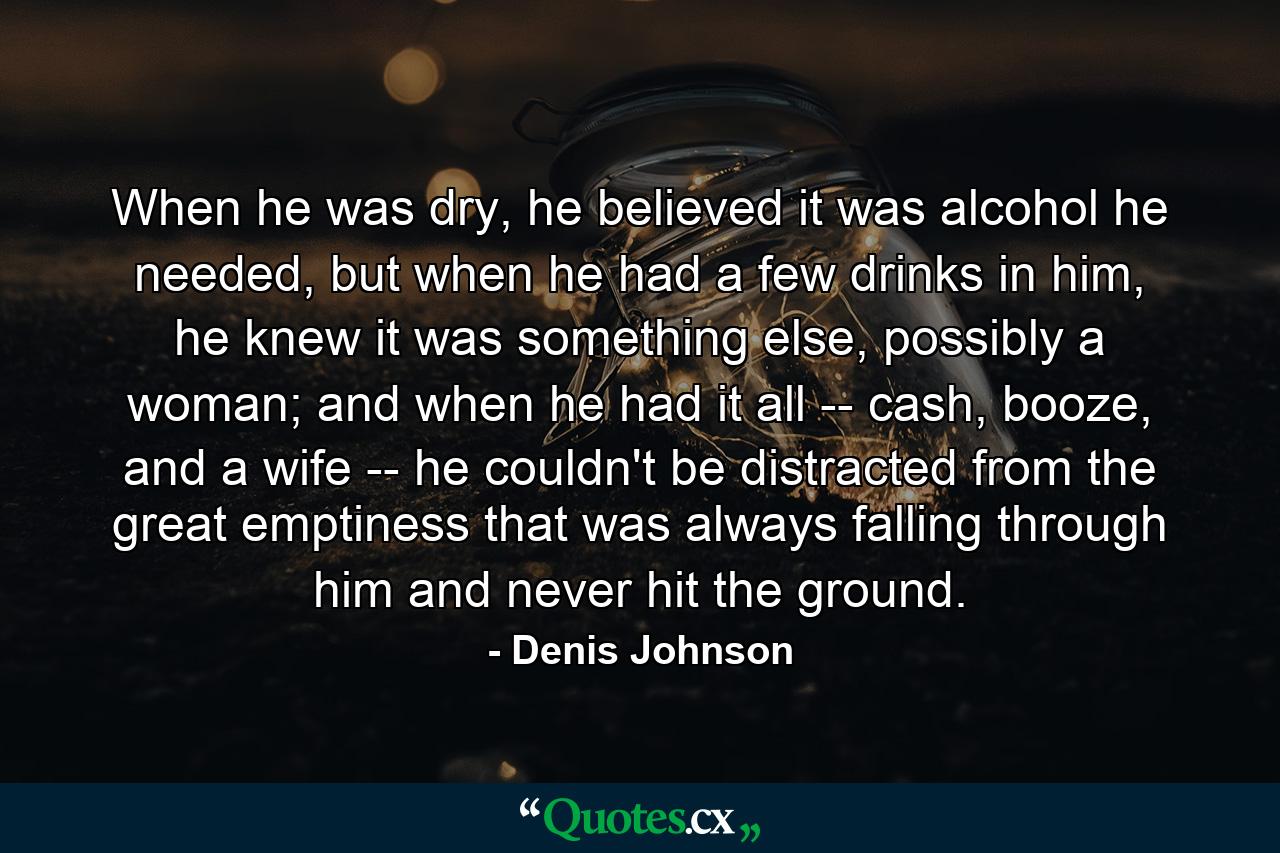 When he was dry, he believed it was alcohol he needed, but when he had a few drinks in him, he knew it was something else, possibly a woman; and when he had it all -- cash, booze, and a wife -- he couldn't be distracted from the great emptiness that was always falling through him and never hit the ground. - Quote by Denis Johnson