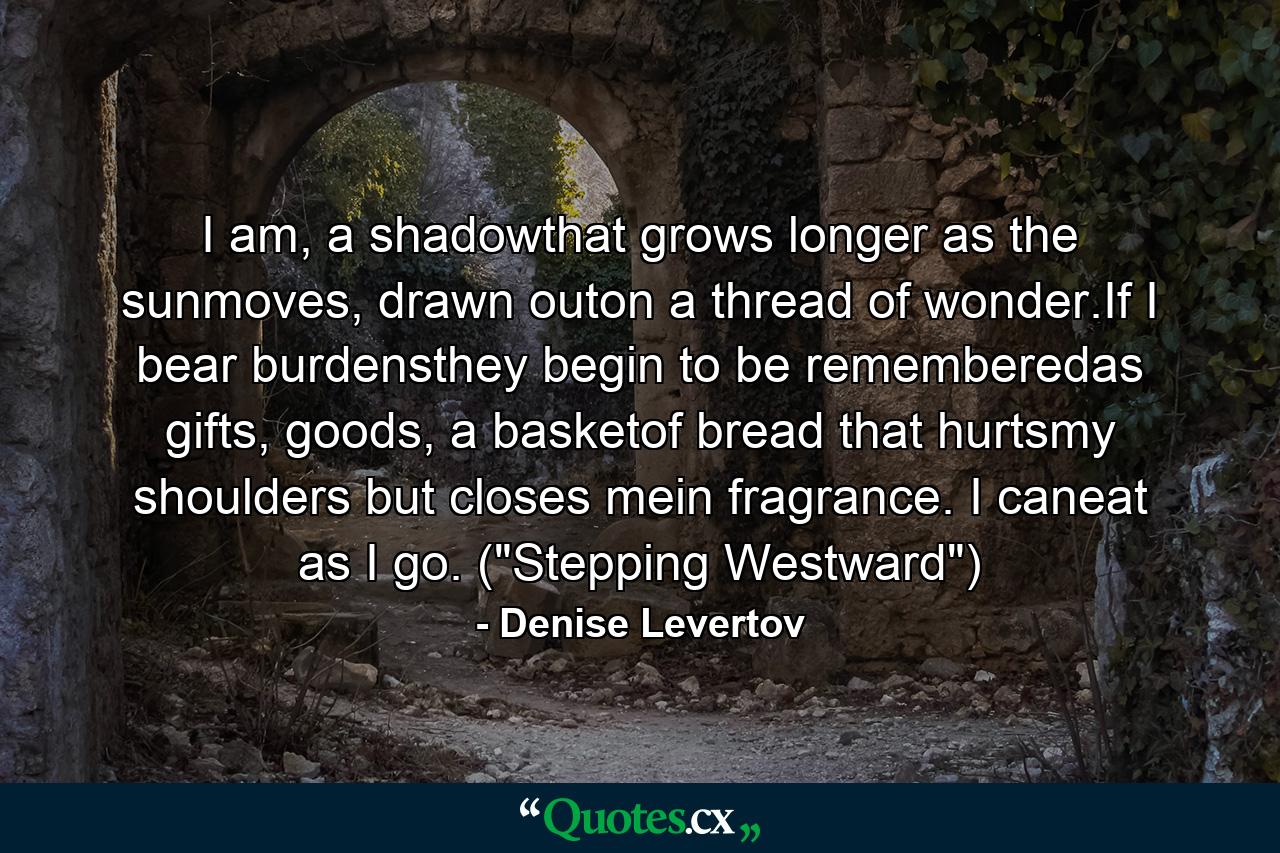 I am, a shadowthat grows longer as the sunmoves, drawn outon a thread of wonder.If I bear burdensthey begin to be rememberedas gifts, goods, a basketof bread that hurtsmy shoulders but closes mein fragrance. I caneat as I go. (