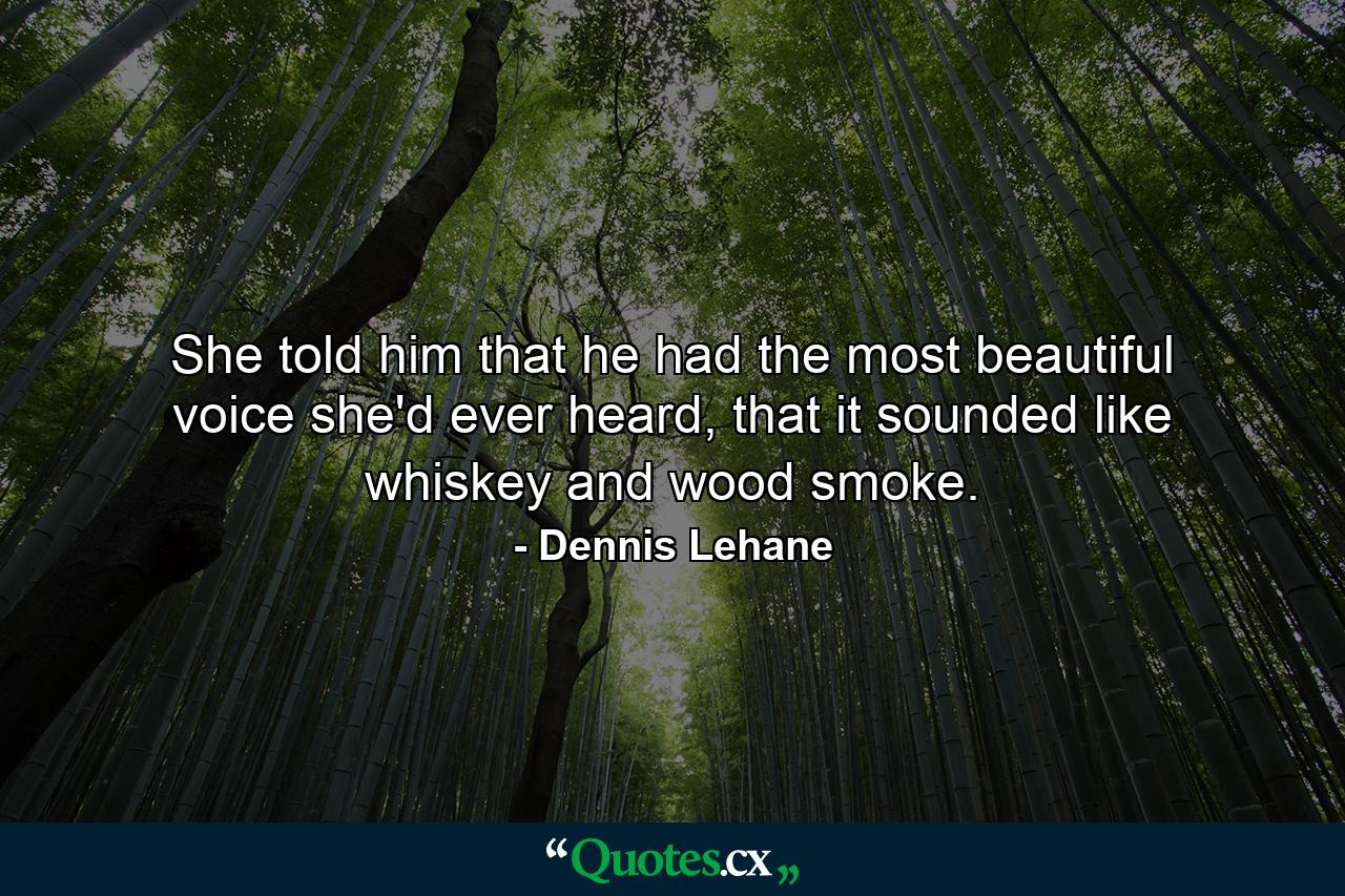 She told him that he had the most beautiful voice she'd ever heard, that it sounded like whiskey and wood smoke. - Quote by Dennis Lehane