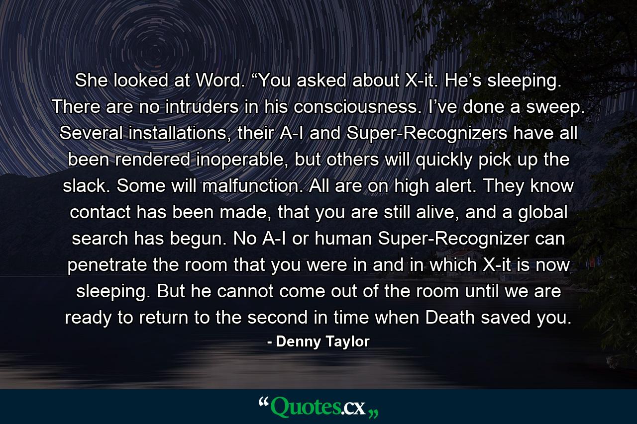 She looked at Word. “You asked about X-it. He’s sleeping. There are no intruders in his consciousness. I’ve done a sweep. Several installations, their A-I and Super-Recognizers have all been rendered inoperable, but others will quickly pick up the slack. Some will malfunction. All are on high alert. They know contact has been made, that you are still alive, and a global search has begun. No A-I or human Super-Recognizer can penetrate the room that you were in and in which X-it is now sleeping. But he cannot come out of the room until we are ready to return to the second in time when Death saved you. - Quote by Denny Taylor