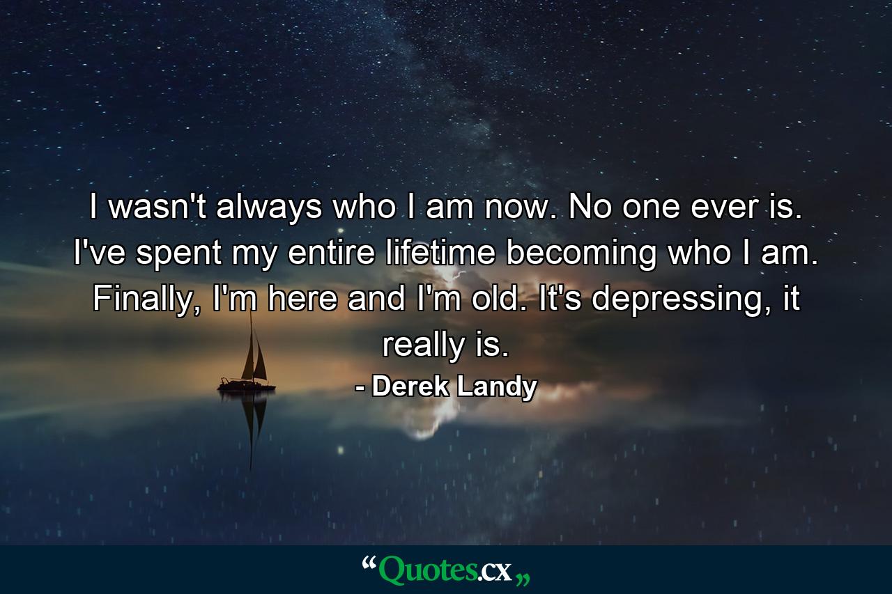 I wasn't always who I am now. No one ever is. I've spent my entire lifetime becoming who I am. Finally, I'm here and I'm old. It's depressing, it really is. - Quote by Derek Landy