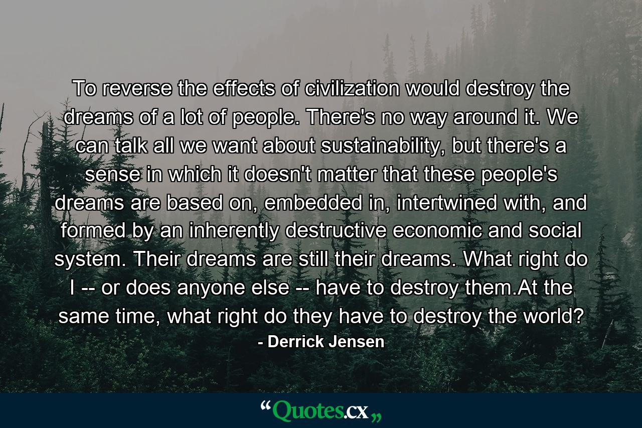 To reverse the effects of civilization would destroy the dreams of a lot of people. There's no way around it. We can talk all we want about sustainability, but there's a sense in which it doesn't matter that these people's dreams are based on, embedded in, intertwined with, and formed by an inherently destructive economic and social system. Their dreams are still their dreams. What right do I -- or does anyone else -- have to destroy them.At the same time, what right do they have to destroy the world? - Quote by Derrick Jensen