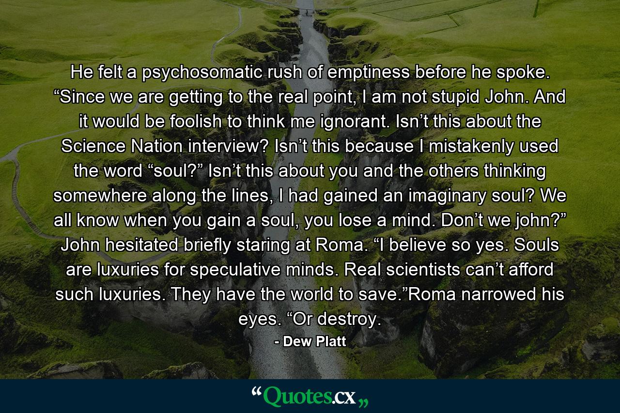 He felt a psychosomatic rush of emptiness before he spoke. “Since we are getting to the real point, I am not stupid John. And it would be foolish to think me ignorant. Isn’t this about the Science Nation interview? Isn’t this because I mistakenly used the word “soul?” Isn’t this about you and the others thinking somewhere along the lines, I had gained an imaginary soul? We all know when you gain a soul, you lose a mind. Don’t we john?” John hesitated briefly staring at Roma. “I believe so yes. Souls are luxuries for speculative minds. Real scientists can’t afford such luxuries. They have the world to save.”Roma narrowed his eyes. “Or destroy. - Quote by Dew Platt