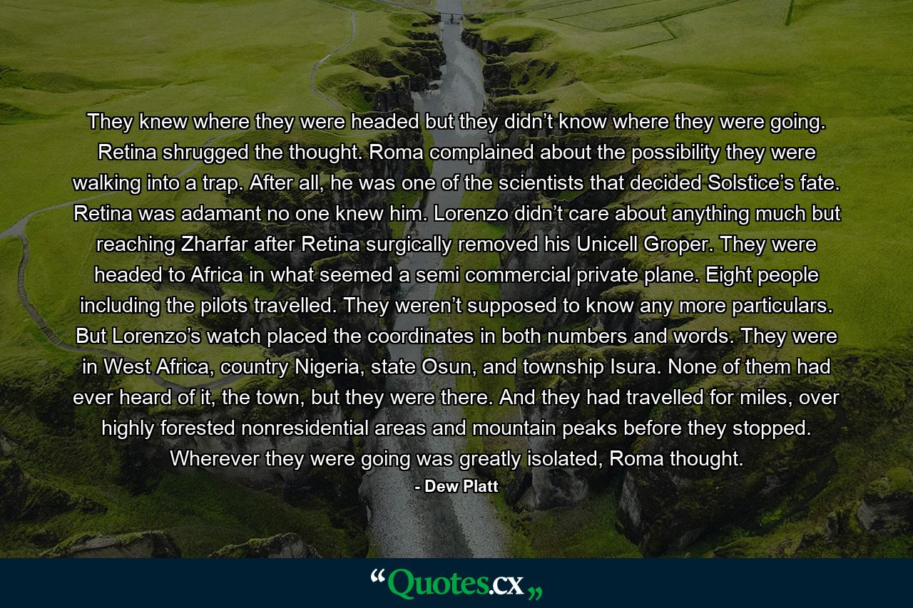 They knew where they were headed but they didn’t know where they were going. Retina shrugged the thought. Roma complained about the possibility they were walking into a trap. After all, he was one of the scientists that decided Solstice’s fate. Retina was adamant no one knew him. Lorenzo didn’t care about anything much but reaching Zharfar after Retina surgically removed his Unicell Groper. They were headed to Africa in what seemed a semi commercial private plane. Eight people including the pilots travelled. They weren’t supposed to know any more particulars. But Lorenzo’s watch placed the coordinates in both numbers and words. They were in West Africa, country Nigeria, state Osun, and township Isura. None of them had ever heard of it, the town, but they were there. And they had travelled for miles, over highly forested nonresidential areas and mountain peaks before they stopped. Wherever they were going was greatly isolated, Roma thought. - Quote by Dew Platt