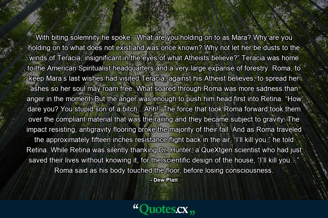 With biting solemnity he spoke. “What are you holding on to as Mara? Why are you holding on to what does not exist and was once known? Why not let her be dusts to the winds of Teracia, insignificant in the eyes of what Atheists believe?” Teracia was home to the American Spiritualist headquarters and a very large expanse of forestry. Roma, to keep Mara’s last wishes had visited Teracia, against his Atheist believes, to spread her ashes so her soul may roam free. What soared through Roma was more sadness than anger in the moment. But the anger was enough to push him head first into Retina. “How dare you? You stupid son of a bitch…Ahh!” The force that took Roma forward took them over the compliant material that was the railing and they became subject to gravity. The impact resisting, antigravity flooring broke the majority of their fall. And as Roma traveled the approximately fifteen inches resistance flight back in the air, “I’ll kill you,” he told Retina. While Retina was silently thanking Dr. Hunter, a QueXtgen scientist who had just saved their lives without knowing it, for the scientific design of the house, “I’ll kill you…” Roma said as his body touched the floor, before losing consciousness. - Quote by Dew Platt