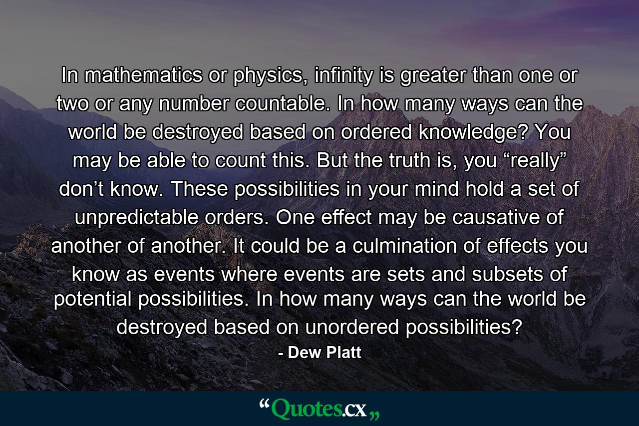 In mathematics or physics, infinity is greater than one or two or any number countable. In how many ways can the world be destroyed based on ordered knowledge? You may be able to count this. But the truth is, you “really” don’t know. These possibilities in your mind hold a set of unpredictable orders. One effect may be causative of another of another. It could be a culmination of effects you know as events where events are sets and subsets of potential possibilities. In how many ways can the world be destroyed based on unordered possibilities? - Quote by Dew Platt