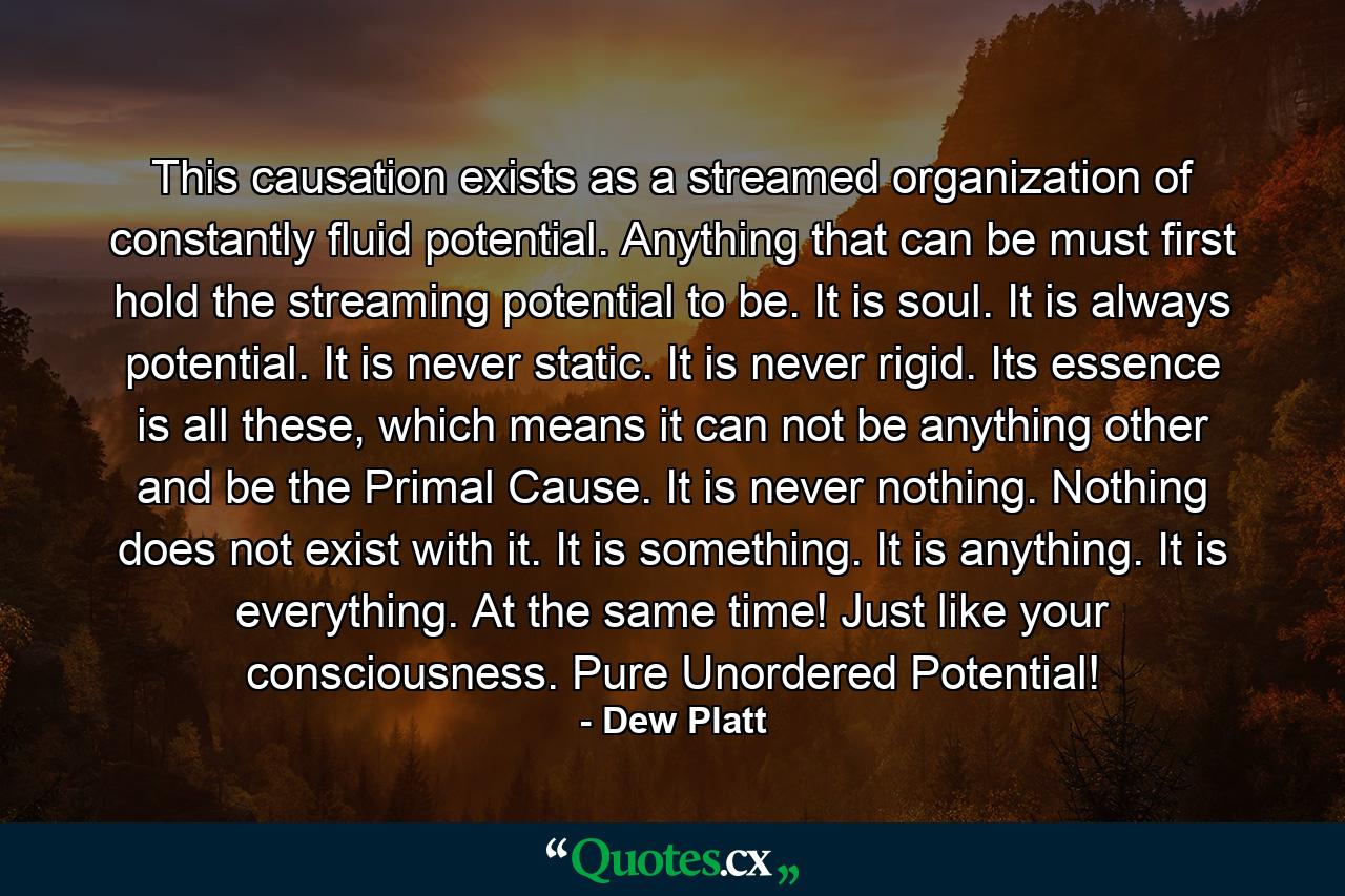 This causation exists as a streamed organization of constantly fluid potential. Anything that can be must first hold the streaming potential to be. It is soul. It is always potential. It is never static. It is never rigid. Its essence is all these, which means it can not be anything other and be the Primal Cause. It is never nothing. Nothing does not exist with it. It is something. It is anything. It is everything. At the same time! Just like your consciousness. Pure Unordered Potential! - Quote by Dew Platt