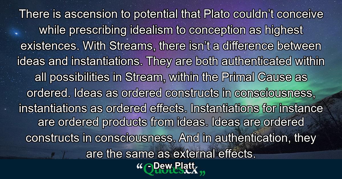 There is ascension to potential that Plato couldn’t conceive while prescribing idealism to conception as highest existences. With Streams, there isn’t a difference between ideas and instantiations. They are both authenticated within all possibilities in Stream, within the Primal Cause as ordered. Ideas as ordered constructs in consciousness, instantiations as ordered effects. Instantiations for instance are ordered products from ideas. Ideas are ordered constructs in consciousness. And in authentication, they are the same as external effects. - Quote by Dew Platt