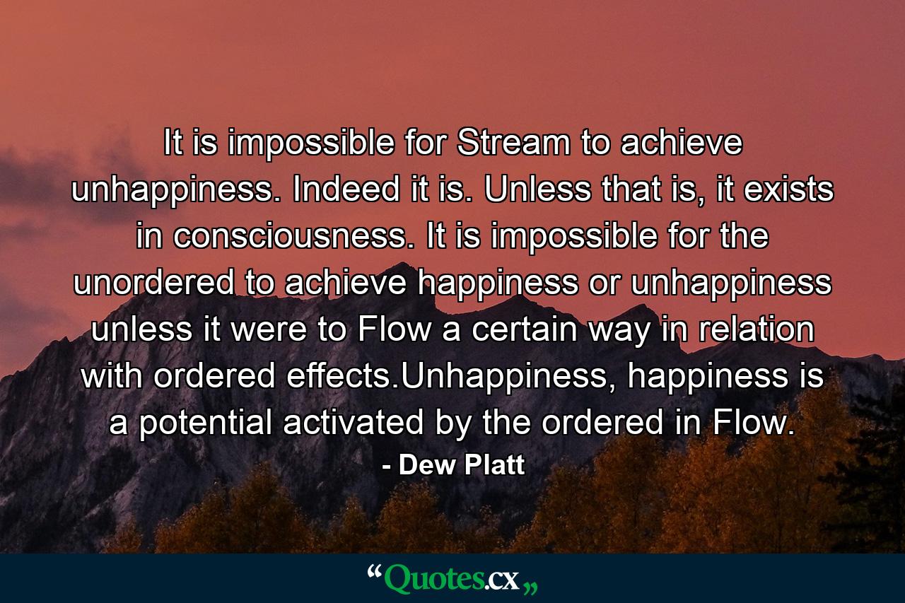 It is impossible for Stream to achieve unhappiness. Indeed it is. Unless that is, it exists in consciousness. It is impossible for the unordered to achieve happiness or unhappiness unless it were to Flow a certain way in relation with ordered effects.Unhappiness, happiness is a potential activated by the ordered in Flow. - Quote by Dew Platt