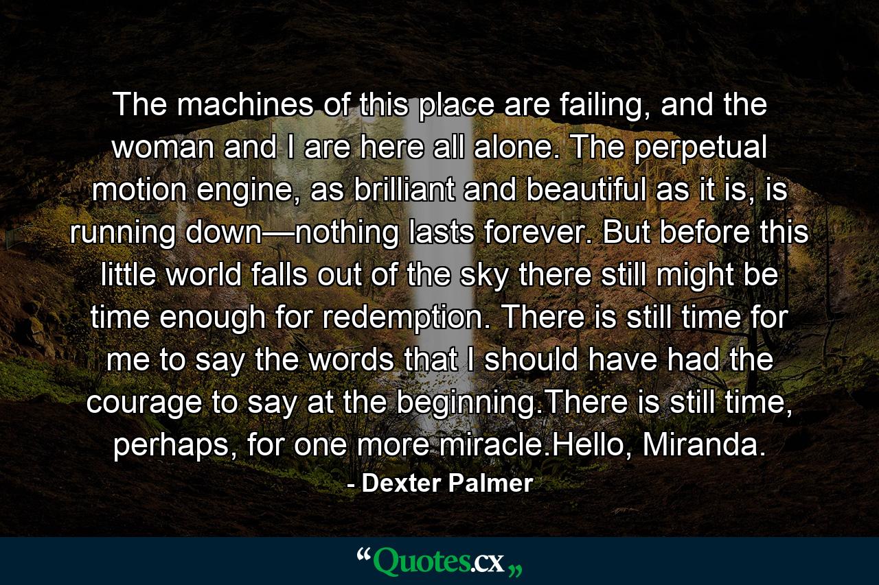 The machines of this place are failing, and the woman and I are here all alone. The perpetual motion engine, as brilliant and beautiful as it is, is running down—nothing lasts forever. But before this little world falls out of the sky there still might be time enough for redemption. There is still time for me to say the words that I should have had the courage to say at the beginning.There is still time, perhaps, for one more miracle.Hello, Miranda. - Quote by Dexter Palmer