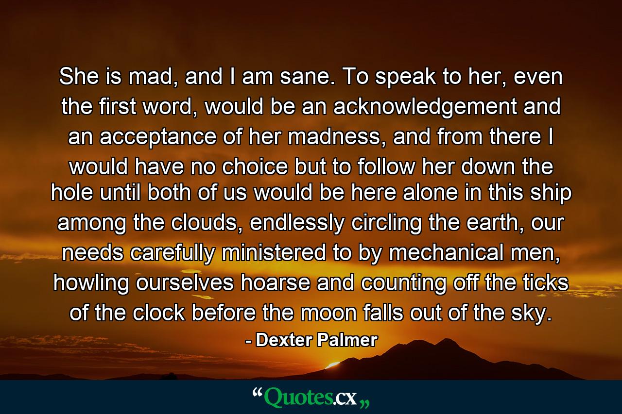 She is mad, and I am sane. To speak to her, even the first word, would be an acknowledgement and an acceptance of her madness, and from there I would have no choice but to follow her down the hole until both of us would be here alone in this ship among the clouds, endlessly circling the earth, our needs carefully ministered to by mechanical men, howling ourselves hoarse and counting off the ticks of the clock before the moon falls out of the sky. - Quote by Dexter Palmer