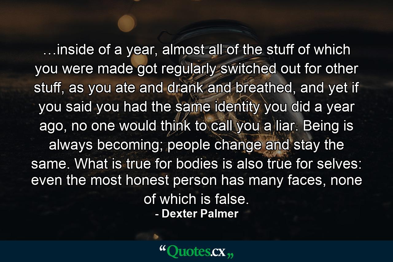 …inside of a year, almost all of the stuff of which you were made got regularly switched out for other stuff, as you ate and drank and breathed, and yet if you said you had the same identity you did a year ago, no one would think to call you a liar. Being is always becoming; people change and stay the same. What is true for bodies is also true for selves: even the most honest person has many faces, none of which is false. - Quote by Dexter Palmer