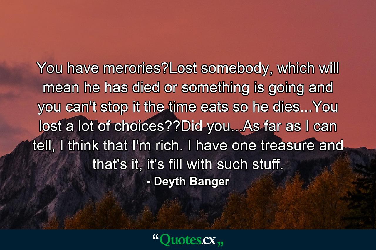 You have merories?Lost somebody, which will mean he has died or something is going and you can't stop it the time eats so he dies...You lost a lot of choices??Did you...As far as I can tell, I think that I'm rich. I have one treasure and that's it, it's fill with such stuff. - Quote by Deyth Banger