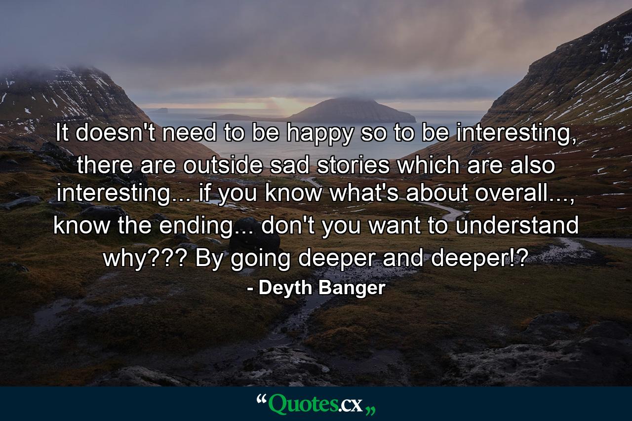 It doesn't need to be happy so to be interesting, there are outside sad stories which are also interesting... if you know what's about overall..., know the ending... don't you want to understand why??? By going deeper and deeper!? - Quote by Deyth Banger