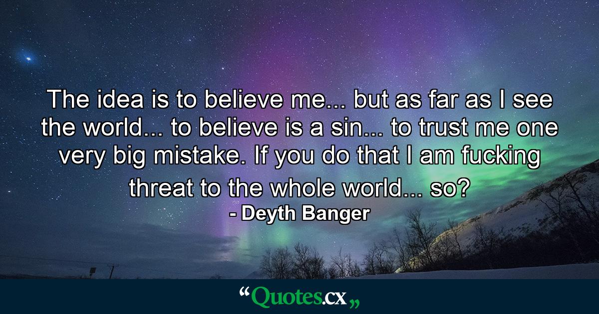 The idea is to believe me... but as far as I see the world... to believe is a sin... to trust me one very big mistake. If you do that I am fucking threat to the whole world... so? - Quote by Deyth Banger