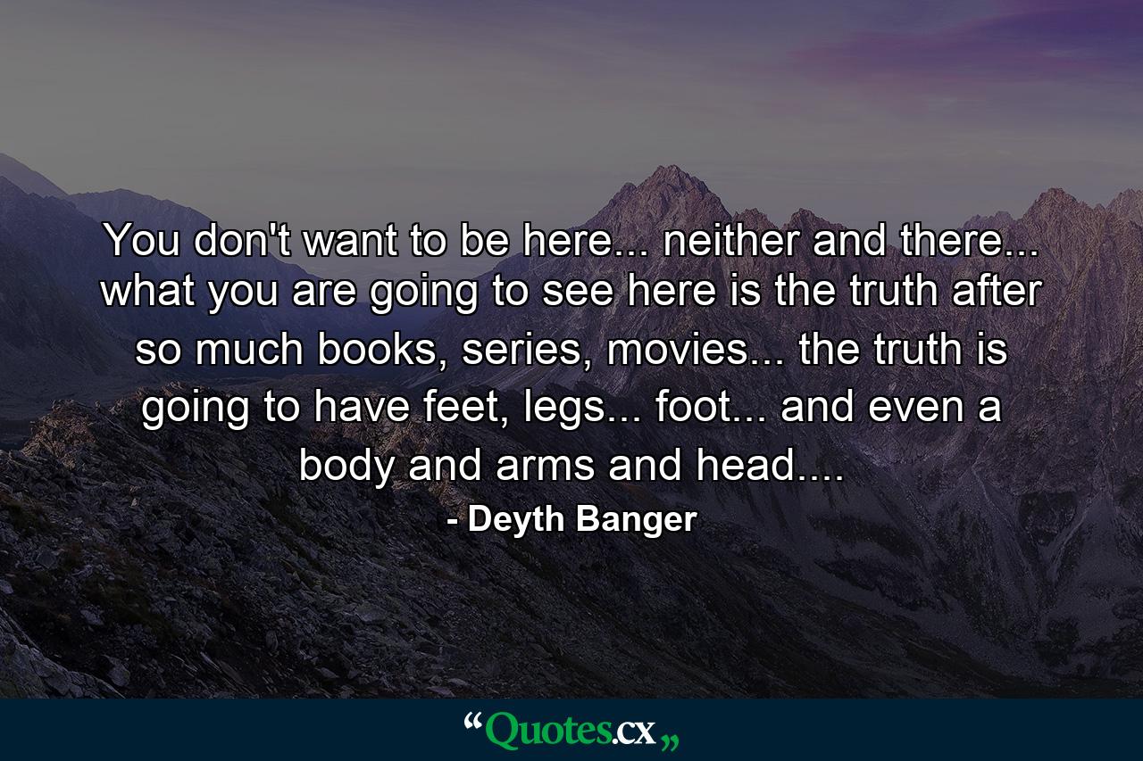 You don't want to be here... neither and there... what you are going to see here is the truth after so much books, series, movies... the truth is going to have feet, legs... foot... and even a body and arms and head.... - Quote by Deyth Banger