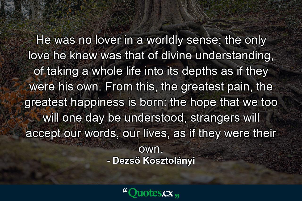 He was no lover in a worldly sense; the only love he knew was that of divine understanding, of taking a whole life into its depths as if they were his own. From this, the greatest pain, the greatest happiness is born: the hope that we too will one day be understood, strangers will accept our words, our lives, as if they were their own. - Quote by Dezső Kosztolányi