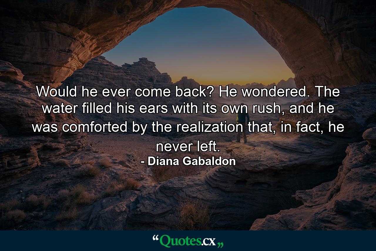 Would he ever come back? He wondered. The water filled his ears with its own rush, and he was comforted by the realization that, in fact, he never left. - Quote by Diana Gabaldon