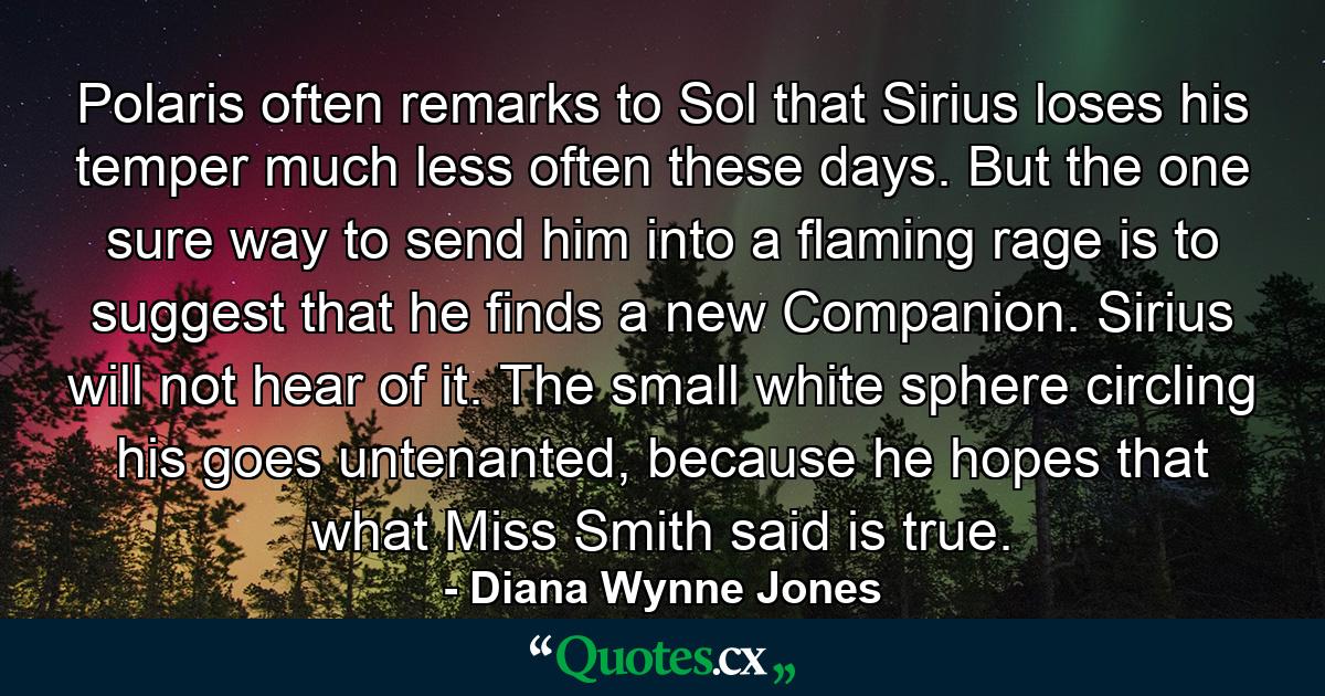 Polaris often remarks to Sol that Sirius loses his temper much less often these days. But the one sure way to send him into a flaming rage is to suggest that he finds a new Companion. Sirius will not hear of it. The small white sphere circling his goes untenanted, because he hopes that what Miss Smith said is true. - Quote by Diana Wynne Jones