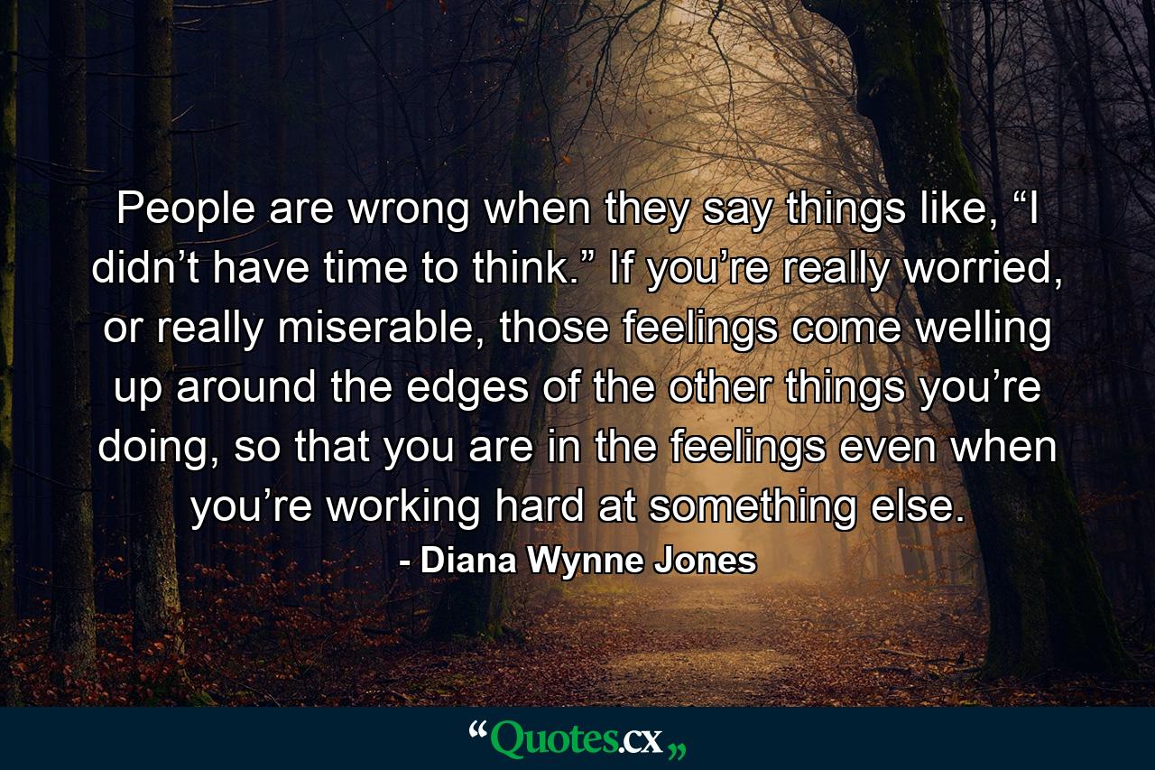 People are wrong when they say things like, “I didn’t have time to think.” If you’re really worried, or really miserable, those feelings come welling up around the edges of the other things you’re doing, so that you are in the feelings even when you’re working hard at something else. - Quote by Diana Wynne Jones