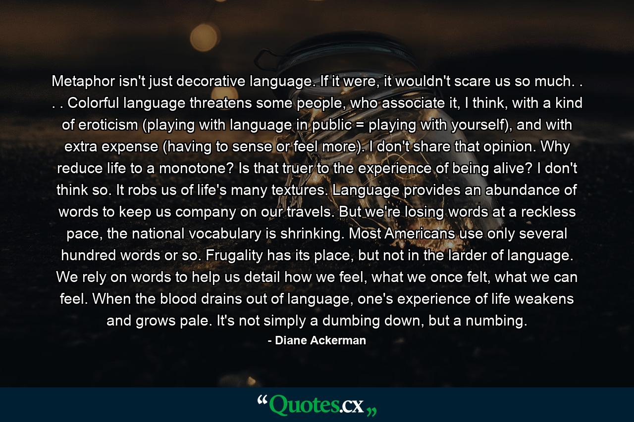 Metaphor isn't just decorative language. If it were, it wouldn't scare us so much. . . . Colorful language threatens some people, who associate it, I think, with a kind of eroticism (playing with language in public = playing with yourself), and with extra expense (having to sense or feel more). I don't share that opinion. Why reduce life to a monotone? Is that truer to the experience of being alive? I don't think so. It robs us of life's many textures. Language provides an abundance of words to keep us company on our travels. But we're losing words at a reckless pace, the national vocabulary is shrinking. Most Americans use only several hundred words or so. Frugality has its place, but not in the larder of language. We rely on words to help us detail how we feel, what we once felt, what we can feel. When the blood drains out of language, one's experience of life weakens and grows pale. It's not simply a dumbing down, but a numbing. - Quote by Diane Ackerman