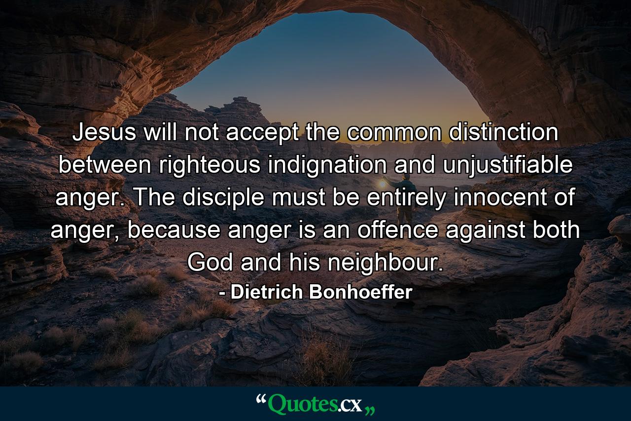 Jesus will not accept the common distinction between righteous indignation and unjustifiable anger. The disciple must be entirely innocent of anger, because anger is an offence against both God and his neighbour. - Quote by Dietrich Bonhoeffer