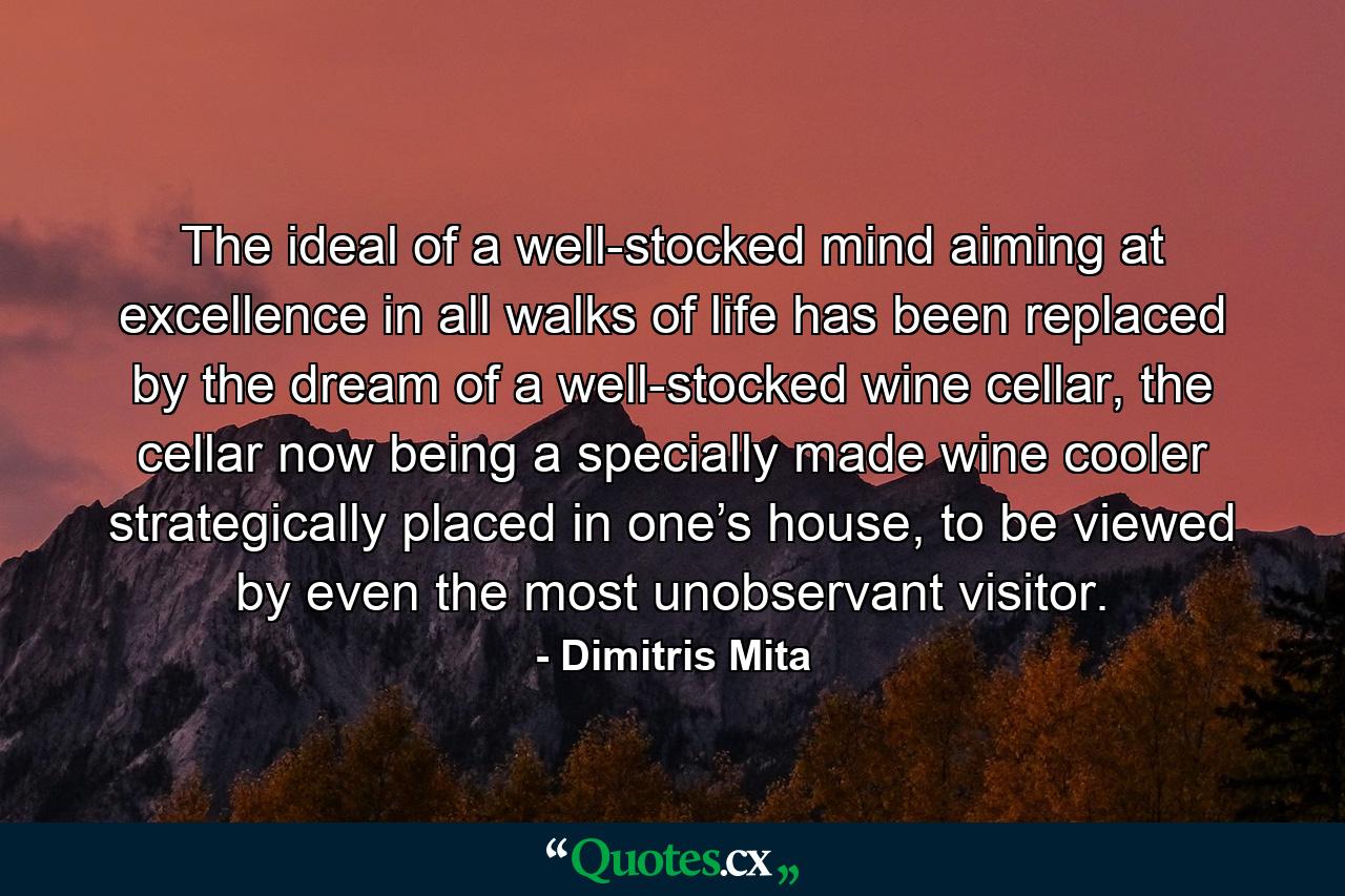 The ideal of a well-stocked mind aiming at excellence in all walks of life has been replaced by the dream of a well-stocked wine cellar, the cellar now being a specially made wine cooler strategically placed in one’s house, to be viewed by even the most unobservant visitor. - Quote by Dimitris Mita