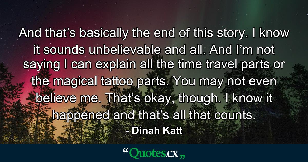 And that’s basically the end of this story. I know it sounds unbelievable and all. And I’m not saying I can explain all the time travel parts or the magical tattoo parts. You may not even believe me. That’s okay, though. I know it happened and that’s all that counts. - Quote by Dinah Katt