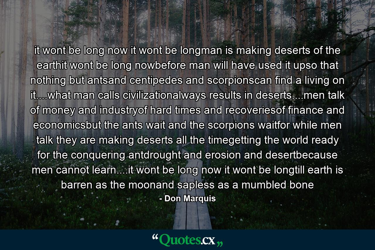 it wont be long now it wont be longman is making deserts of the earthit wont be long nowbefore man will have used it upso that nothing but antsand centipedes and scorpionscan find a living on it....what man calls civilizationalways results in deserts....men talk of money and industryof hard times and recoveriesof finance and economicsbut the ants wait and the scorpions waitfor while men talk they are making deserts all the timegetting the world ready for the conquering antdrought and erosion and desertbecause men cannot learn....it wont be long now it wont be longtill earth is barren as the moonand sapless as a mumbled bone - Quote by Don Marquis