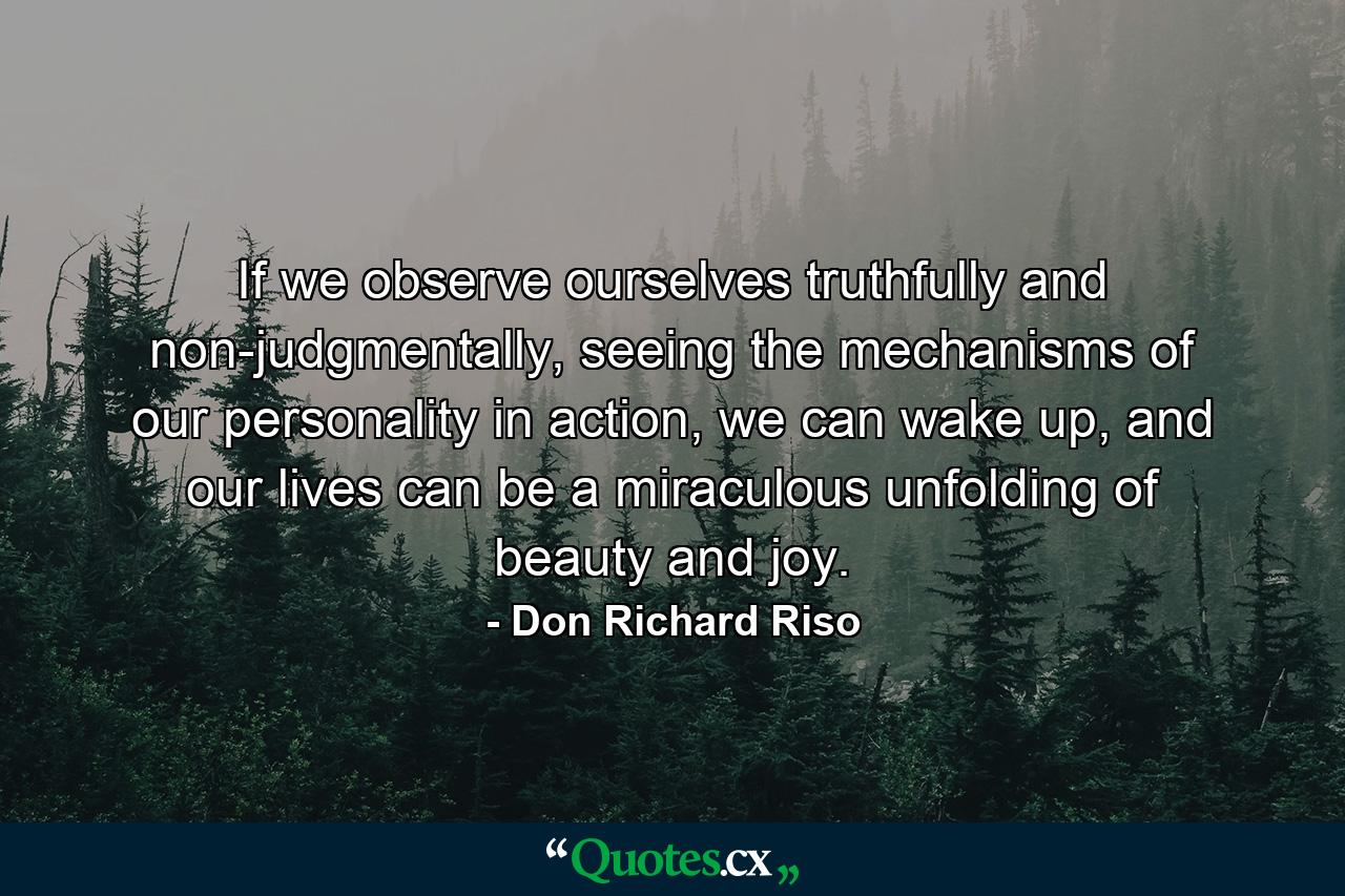 If we observe ourselves truthfully and non-judgmentally, seeing the mechanisms of our personality in action, we can wake up, and our lives can be a miraculous unfolding of beauty and joy. - Quote by Don Richard Riso