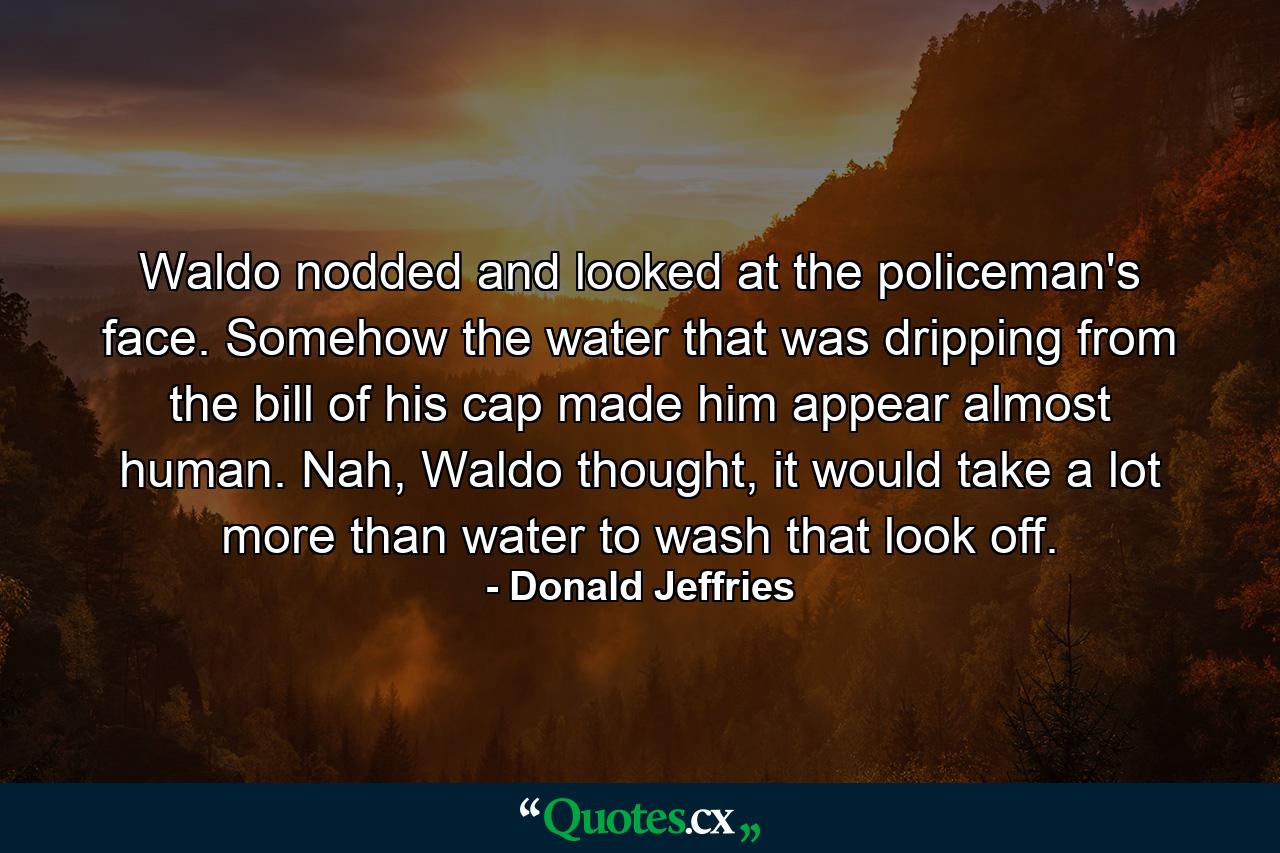 Waldo nodded and looked at the policeman's face. Somehow the water that was dripping from the bill of his cap made him appear almost human. Nah, Waldo thought, it would take a lot more than water to wash that look off. - Quote by Donald Jeffries