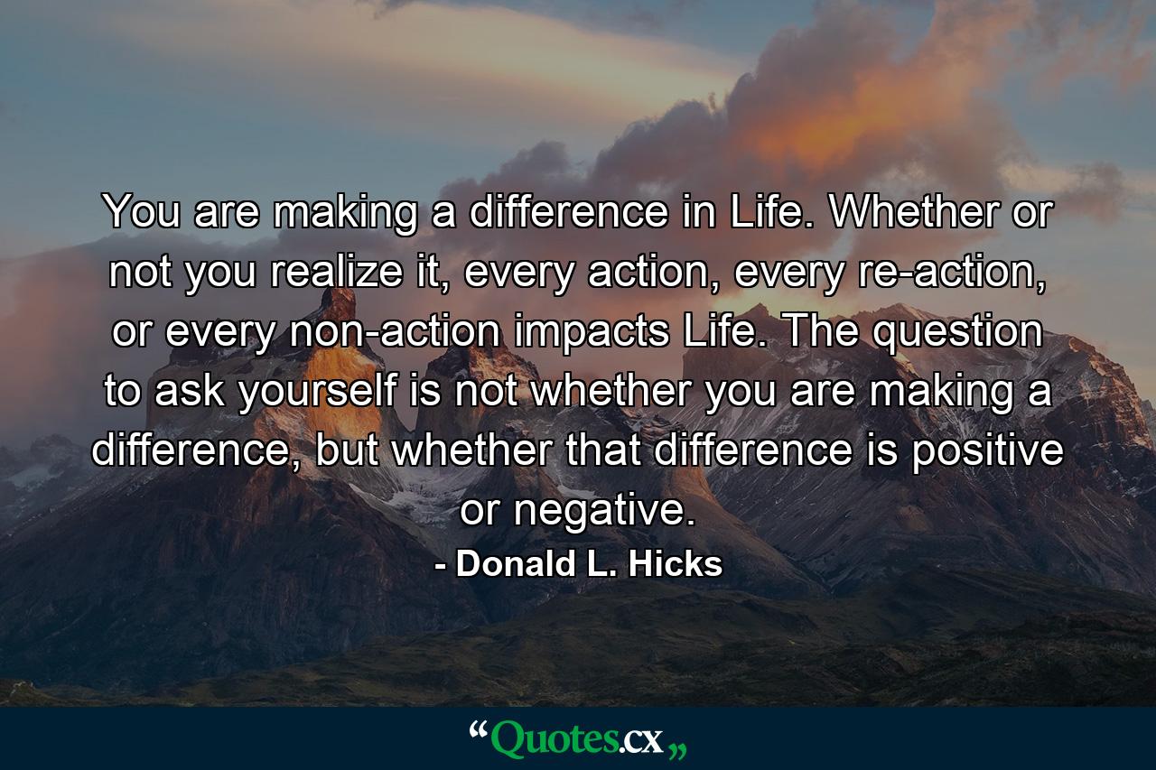 You are making a difference in Life. Whether or not you realize it, every action, every re-action, or every non-action impacts Life. The question to ask yourself is not whether you are making a difference, but whether that difference is positive or negative. - Quote by Donald L. Hicks