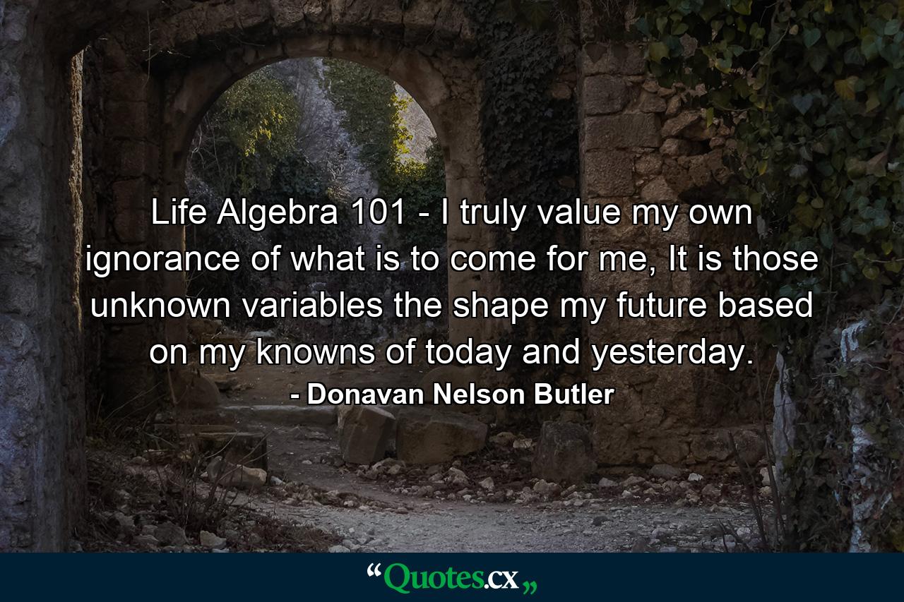 Life Algebra 101 - I truly value my own ignorance of what is to come for me, It is those unknown variables the shape my future based on my knowns of today and yesterday. - Quote by Donavan Nelson Butler