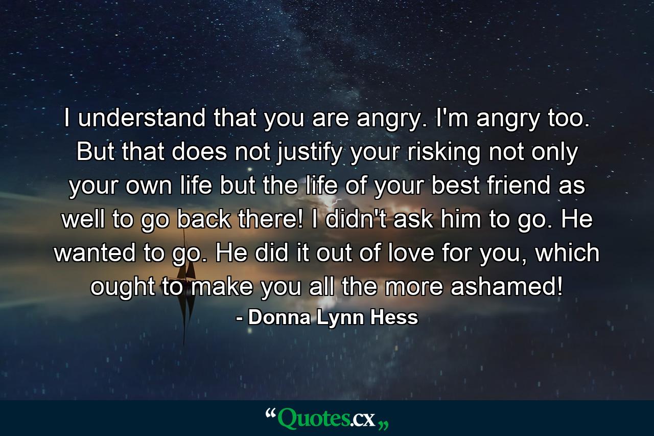 I understand that you are angry. I'm angry too. But that does not justify your risking not only your own life but the life of your best friend as well to go back there! I didn't ask him to go. He wanted to go.  He did it out of love for you, which ought to make you all the more ashamed! - Quote by Donna Lynn Hess