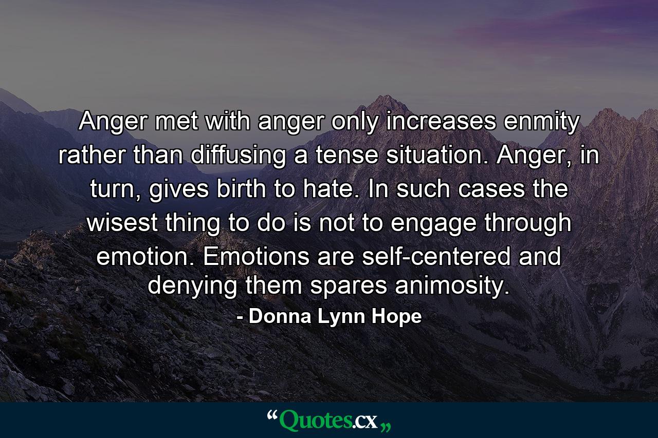 Anger met with anger only increases enmity rather than diffusing a tense situation. Anger, in turn, gives birth to hate. In such cases the wisest thing to do is not to engage through emotion. Emotions are self-centered and denying them spares animosity. - Quote by Donna Lynn Hope