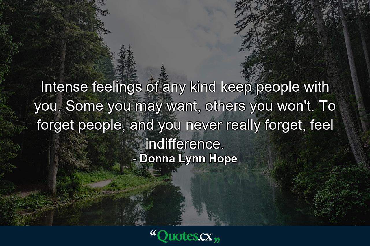 Intense feelings of any kind keep people with you. Some you may want, others you won't. To forget people, and you never really forget, feel indifference. - Quote by Donna Lynn Hope