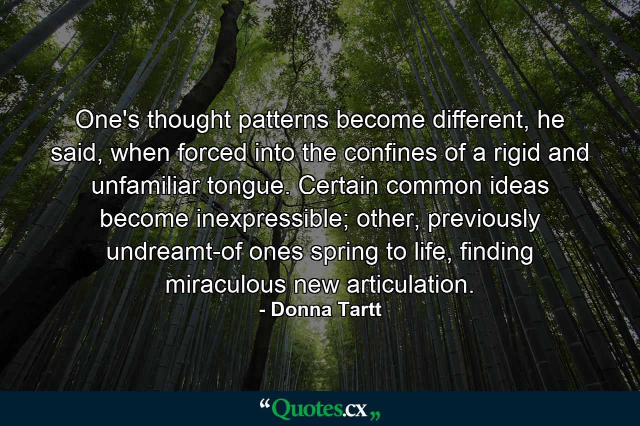 One's thought patterns become different, he said, when forced into the confines of a rigid and unfamiliar tongue. Certain common ideas become inexpressible; other, previously undreamt-of ones spring to life, finding miraculous new articulation. - Quote by Donna Tartt