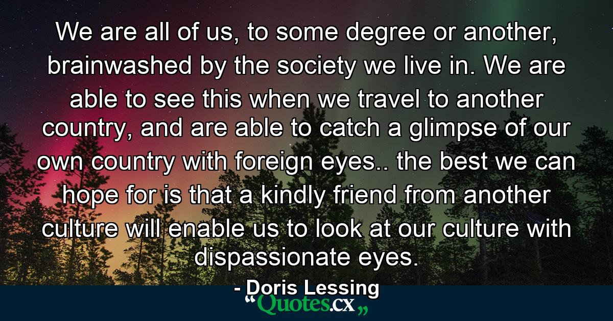 We are all of us, to some degree or another, brainwashed by the society we live in. We are able to see this when we travel to another country, and are able to catch a glimpse of our own country with foreign eyes.. the best we can hope for is that a kindly friend from another culture will enable us to look at our culture with dispassionate eyes. - Quote by Doris Lessing